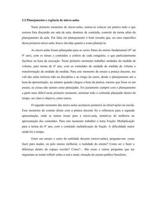 2.2 Planejamento e regência de micro-aulas

       Neste primeiro momento de micro-aulas, tentou-se colocar em pratica tudo o que
outrora fora discutido em sala de aula, domínio de conteúdo, controle da turma além do
planejamento da aula. Por falar em planejamento é bom ressalta que, no caso especifico
dessa primeira micro-aula, houve duvidas quanto a como planejá-la.

       As micro-aulas foram planejadas para as series finais do ensino fundamental ( 6º ao
9º ano), com os temas e conteúdos a critério de cada estagiário, o que particularmente
facilitou na hora da execução. Neste primeiro momento trabalhei unidades de medida de
volume, para turma do 6º ano, com os conteúdos de unidade de medida de volume e
transformação da unidade de medida. Para este momento de ensaio a pratica docente, me
vali das aulas teóricas tido na disciplina e ao longo do curso, desde o planejamento até a
hora da apresentação, no entanto quando chegou a hora da pratica, mesmo que fosse só um
ensaio, as coisas não saíram como planejadas. Foi justamente cumprir com o planejamento
a parte mais difícil neste primeiro momento, terminar todo o conteúdo planejado dentro do
tempo, ser claro e objetivo, entre outros.

       O segundo momento das micro-aulas aconteceu posterior às observações na escola.
Esse momento de contato direto com a prática docente foi a referencia para a segunda
apresentação, onde se tentou trazer para a micro-aula, tentativas de melhoria na
apresentação dos conteúdos. Para este momento trabalhei o tema Fração: Multiplicação
para a turma do 6º ano, com o conteúdo multiplicação de fração. A dificuldade maior
ainda foi o tempo.

       Entre um ensaio e outro da realidade docente (micro-aulas), pergunto-me: como
fazer para mudar, ou pelo menos melhorar, a realidade do ensino? Como ser e fazer a
diferença dentro do espaço escolar? Como?... São essas e outras perguntas que me
inquietam ao tentar refletir sobre a real e atual, situação do ensino publico brasileiro.
 