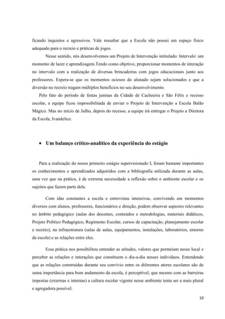 ficando inquietos e agressivos. Vale ressaltar que a Escola não possui um espaço físico
adequado para o recreio e práticas de jogos.
Nesse sentido, nós desenvolvemos um Projeto de Intervenção intitulado: Intervalo: um
momento de lazer e aprendizagem.Tendo como objetivo, proporcionar momentos de interação
no intervalo com a realização de diversas brincadeiras com jogos educacionais junto aos
professores. Espera-se que os momentos ociosos do alunado sejam solucionados e que a
diversão no recreio tragam múltiplos benefícios no seu desenvolvimento.
Pelo fato do período de festas juninas da Cidade de Cachoeira e São Félix e recesso
escolar, a equipe ficou impossibilitada de enviar o Projeto de Intervenção a Escola Balão
Mágico. Mas no início de Julho, depois do recesso, a equipe irá entregar o Projeto a Diretora
da Escola, Ivandelice.

Um balanço crítico-analítico da experiência do estágio

Para a realização do nosso primeiro estágio supervisionado I, foram bastante importantes
os conhecimentos e aprendizados adquiridos com a bibliografia utilizada durante as aulas,
uma vez que na prática, é de extrema necessidade a reflexão sobre o ambiente escolar e os
sujeitos que fazem parte dela.
Com idas constantes a escola e entrevistas intensivas, convivendo em momentos
diversos com alunos, professores, funcionários e direção, podem observar aspectos relevantes
no âmbito pedagógico (aulas dos docentes, conteúdos e metodologias, materiais didáticos,
Projeto Político Pedagógico, Regimento Escolar, cursos de capacitação, planejamento escolar
e recreio), na infraestrutura (salas de aulas, equipamentos, instalações, laboratórios, entorno
da escola) e as relações entre eles.
Essa prática nos possibilitou entender as atitudes, valores que permeiam nesse local e
perceber as relações e interações que constituem o dia-a-dia nesses indivíduos. Entendendo
que as relações construídas durante seu convívio entre os diferentes atores escolares são de
suma importância para bom andamento da escola, é perceptível, que mesmo com as barreiras
impostas (externas e internas) a cultura escolar vigente nesse ambiente tenta ser a mais plural
e agregadora possível.
10

 