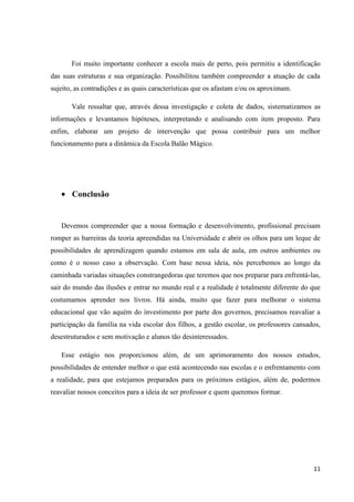 Foi muito importante conhecer a escola mais de perto, pois permitiu a identificação
das suas estruturas e sua organização. Possibilitou também compreender a atuação de cada
sujeito, as contradições e as quais características que os afastam e/ou os aproximam.
Vale ressaltar que, através dessa investigação e coleta de dados, sistematizamos as
informações e levantamos hipóteses, interpretando e analisando com item proposto. Para
enfim, elaborar um projeto de intervenção que possa contribuir para um melhor
funcionamento para a dinâmica da Escola Balão Mágico.

Conclusão

Devemos compreender que a nossa formação e desenvolvimento, profissional precisam
romper as barreiras da teoria apreendidas na Universidade e abrir os olhos para um leque de
possibilidades de aprendizagem quando estamos em sala de aula, em outros ambientes ou
como é o nosso caso a observação. Com base nessa ideia, nós percebemos ao longo da
caminhada variadas situações constrangedoras que teremos que nos preparar para enfrentá-las,
sair do mundo das ilusões e entrar no mundo real e a realidade é totalmente diferente do que
costumamos aprender nos livros. Há ainda, muito que fazer para melhorar o sistema
educacional que vão aquém do investimento por parte dos governos, precisamos reavaliar a
participação da família na vida escolar dos filhos, a gestão escolar, os professores cansados,
desestruturados e sem motivação e alunos tão desinteressados.
Esse estágio nos proporcionou além, de um aprimoramento dos nossos estudos,
possibilidades de entender melhor o que está acontecendo nas escolas e o enfrentamento com
a realidade, para que estejamos preparados para os próximos estágios, além de, podermos
reavaliar nossos conceitos para a ideia de ser professor e quem queremos formar.

11

 