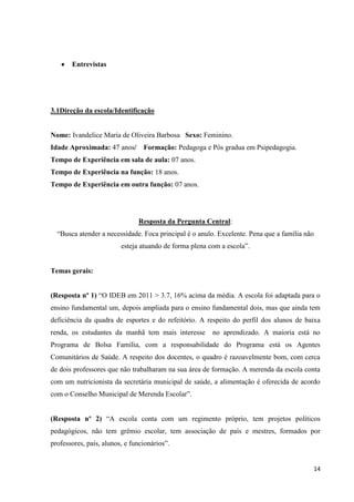 Entrevistas

3.1Direção da escola/Identificação

Nome: Ivandelice Maria de Oliveira Barbosa Sexo: Feminino.
Idade Aproximada: 47 anos/

Formação: Pedagoga e Pós gradua em Psipedagogia.

Tempo de Experiência em sala de aula: 07 anos.
Tempo de Experiência na função: 18 anos.
Tempo de Experiência em outra função: 07 anos.

Resposta da Pergunta Central:
“Busca atender a necessidade. Foca principal é o anulo. Excelente. Pena que a família não
esteja atuando de forma plena com a escola”.

Temas gerais:
(Resposta nº 1) “O IDEB em 2011 > 3.7, 16% acima da média. A escola foi adaptada para o
ensino fundamental um, depois ampliada para o ensino fundamental dois, mas que ainda tem
deficiência da quadra de esportes e do refeitório. A respeito do perfil dos alunos de baixa
renda, os estudantes da manhã tem mais interesse

no aprendizado. A maioria está no

Programa de Bolsa Família, com a responsabilidade do Programa está os Agentes
Comunitários de Saúde. A respeito dos docentes, o quadro é razoavelmente bom, com cerca
de dois professores que não trabalharam na sua área de formação. A merenda da escola conta
com um nutricionista da secretária municipal de saúde, a alimentação é oferecida de acordo
com o Conselho Municipal de Merenda Escolar”.
(Resposta nº 2) “A escola conta com um regimento próprio, tem projetos políticos
pedagógicos, não tem grêmio escolar, tem associação de país e mestres, formados por
professores, país, alunos, e funcionários”.

14

 