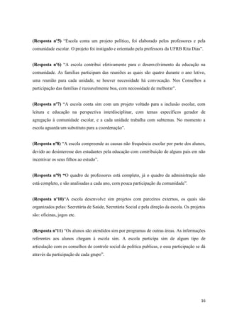 (Resposta nº5) “Escola conta um projeto político, foi elaborado pelos professores e pela
comunidade escolar. O projeto foi instigado e orientado pela professora da UFRB Rita Dias”.
(Resposta nº6) “A escola contribui efetivamente para o desenvolvimento da educação na
comunidade. As famílias participam das reuniões as quais são quatro durante o ano letivo,
uma reunião para cada unidade, se houver necessidade há convocação. Nos Conselhos a
participação das famílias é razoavelmente boa, com necessidade de melhorar”.
(Resposta nº7) “A escola conta sim com um projeto voltado para a inclusão escolar, com
leitura e educação na perspectiva interdisciplinar, com temas específicos gerador de
agregação à comunidade escolar, e a cada unidade trabalha com subtemas. No momento a
escola aguarda um substituto para a coordenação”.
(Resposta nº8) “A escola compreende as causas não frequência escolar por parte dos alunos,
devido ao desinteresse dos estudantes pela educação com contribuição de alguns pais em não
incentivar os seus filhos ao estudo”.
(Resposta nº9) “O quadro de professores está completo, já o quadro da administração não
está completo, e são analisadas a cada ano, com pouca participação da comunidade”.
(Resposta nº10)“A escola desenvolve sim projetos com parceiros externos, os quais são
organizados pelas: Secretária de Saúde, Secretária Social e pela direção da escola. Os projetos
são: oficinas, jogos etc.
(Resposta nº11) “Os alunos são atendidos sim por programas de outras áreas. As informações
referentes aos alunos chegam à escola sim. A escola participa sim de algum tipo de
articulação com os conselhos de controle social de política publicas, e essa participação se dá
através da participação de cada grupo”.

16

 