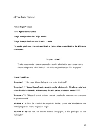3.1 Vice-diretor (Noturno)

Nome: Roque Valdeck
Idade Aproximada: 42anos
Tempo de experiência no Cargo: 3meses
Tempo de experiência em sala de aula: 22 anos
Formação: professor graduado em História (pós-graduação em História da África em
andamento)

Pergunta central
“Precisa mudar muitas coisas, o sistema é o culpado, a instituição quer avançar mas o
“sistema não permite” além disso o EJA é muito marginalizado por falta de projetos”.

Temas Específicos:
Resposta nº 1) “Seu cargo foi uma Indicação pelo gestor Municipal”.
Resposta nº 2) “As decisões referentes a gestão escolar são tomadas Direção, secretaria, e
a coordenadora- comunica as tomadas de decisões para a professora Vanda?????
Resposta n º 3) “Não participou de nenhum curso de capacitação, no entanto tem promessas
de que vão ocorrer”.
Resposta nº 4)“Sabe da existência do regimento escolar, porém não participou de sua
elaboração por está recém- chegado no cargo”.
Resposta nº 5)“Sim, tem um Projeto Político Pedagógico, e não participou de sua
elaboração”.

17

 