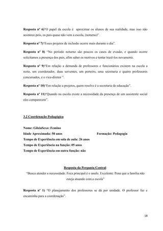 Resposta nº 6)“O papel da escola é aproximar os alunos de sua realidade, mas isso não
acontece pois, os pais quase não vem a escola, (noturno)”.
Resposta nº 7)“Esses projetos de inclusão ocorre mais durante o dia”.
Resposta nº 8) “No período noturno são poucos os casos de evasão, e quando ocorre
solicitamos a presença dos pais, afim saber os motivos e tentar trazê-los novamente.
Resposta nº 9)“Em relação a demanda de professores e funcionários existem na escola a
noite, um coordenador, duas serventes, um porteiro, uma secretaria e quatro professores
concursados, e o vice-diretor ”.
Resposta nº 10)“Em relação a projetos, quem resolve é a secretaria de educação”.
Resposta nº 11)“Quando na escola existe a necessidade da presença de um assistente social
eles comparecem”.

3.2 Coordenação Pedagógica

Nome: GilziaSexo: Femino
Idade Aproximada: 50 anos

Formação: Pedagogia

Tempo de Experiência em sala de aula: 26 anos
Tempo de Experiência na função: 05 anos
Tempo de Experiência em outra função: não

Resposta da Pergunta Central:
“Busca atender a necessidade. Foca principal é o anulo. Excelente. Pena que a família não
esteja atuando com a escola”
Resposta nº 1) “O planejamento dos professores se dá por unidade. O professor faz e
encaminha para a coordenação”.

18

 