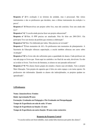 Resposta nº 2)“A avaliação é no término da unidade, mas é processual. São vários
instrumentos e são os professores que decidem, mas o último instrumento da avalição é a
prova”.
Resposta nº 3)“Desenvolveu um projeto sobre lixo, mas não concluiu. Esse ano ainda não
teve”.
Resposta nº 4) “A escola ainda precisa fazer um projeto educacional”.
Resposta nº 5)“Sim. O PPP precisa ser atualizado. Pois foi feito em 2001/2011. Ela
participou Teve um técnico da prefeita que orientou a elaboração”.
Resposta nº 6)“Sim. Foi elaborado por todos. Mas precisa ser revisado”
Resposta nº 7)“tem momentos de ACs. Os professores tem momentos de planejamento. A
Secretaria de Educação ofereceu capacitação, a escola também ofereceu um curso sobre
Avaliação”
Resposta nº 8)“os livros não são suficientes para a quantidade de alunos. Cada professor em
sua sala pega os livros que ficam aqui no cantinho e no final de sua aula, devolvem. Eu não
sei avaliar os livros. Tem livros de literatura, os alunos no ano passado utilizavam”
Resposta nº 9) “Os alunos fazem grupos de estudos e fazem suas atividades. Tem o projeto
Mais Educação. Tem projeto de capoeira que é feito em outro espaço e em turno oposto. Os
professores são informados. Quando os alunos são indisciplinados, os projetos ajudam no
aprendizado”.

3.3Professores

Nome: JanaciaraSexo: Femino
Idade Aproximada:58 anos
Formação: Graduada em Pedagogia e Pós Graduada em Psicopedagogia
Tempo de Experiência em sala de aula: 15 anos
Tempo de Experiência na função: 22 anos
Tempo de Experiência em outra função: 30 anos como costureira

Resposta da Pergunta Central:
“A escola realiza um bom trabalho, mais ainda falta interesse por parte dos alunos”.
19

 