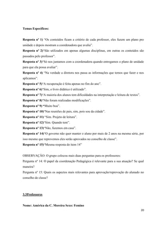 Temas Específicos:
Resposta nº 1) “Os conteúdos ficam a critério de cada professor, eles fazem um plano pro
unidade e depois mostram a coordenadora que avalia”.
Resposta nº 2)“São utilizados em apenas algumas disciplinas, em outras os conteúdos são
passados pelo professor”.
Resposta nº 3)“Só nos juntamos com a coordenadora quando entregamos o plano de unidade
para que ela possa avaliar”.
Resposta nº 4) “Na verdade a diretora nos passa as informações que temos que fazer e nos
aplicamos”.
Resposta nº 5)“A recuperação é feita apenas no fim do ano”.
Resposta nº 6)“Sim, o livro didático é utilizado”.
Resposta nº 7)“A maioria dos alunos tem dificuldades na interpretação e leitura de textos”.
Resposta nº 8)“Não foram realizadas modificações”.
Resposta nº 9) “Muito boa”.
Resposta nº 10)“Nas reuniões de pais, sim, pois sou da cidade”.
Resposta nº 11) “Sim. Projeto de leitura”.
Resposta nº 12)“Sim. Quando tem”.
Resposta nº 13)“Não, fazemos em casa”.
Resposta nº 14)“O governo não quer manter o aluno por mais de 2 anos na mesma série, por
isso mesmo que reprovemos eles serão aprovados no conselho de classe”.
Resposta nº 15)“Mesma resposta do item 14”

OBSERVAÇÃO: O grupo colocou mais duas perguntas para os professores:
Pergunta nº 14: O papel da coordenação Pedagógica é relevante para a sua atuação? Se qual
maneira?
Pergunta nº 15: Quais os aspectos mais relevantes para aprovação/reprovação do alunado no
conselho de classe?

3.3Professores

Nome: América da C. Moreira Sexo: Femino
20

 