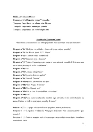 Idade Aproximada:64 anos
Formação: Nível Superior Letras Vernáculas
Tempo de Experiência em sala de aula: 28 anos
Tempo de Experiência na função: 28 anos
Tempo de Experiência em outra função: não

Resposta da Pergunta Central:
“São ótimos. Mas os alunos não estão preparados para receberem esses ensinamentos”
Resposta nº 1) “São feitas em unidades e é necessário que o aluno aprenda”.
Resposta nº 2)“São. Livros, jogos, DVD, filmes”.
Resposta nº 3)“Se juntam com o coordenador”.
Resposta nº 4) “Se juntam com a diretora”.
Resposta nº 5)“Postura. Eles entram para cantar o hino, além do conteúdo.É feito uma aula
de recuperação e depois avalia a escrita oral”.
Resposta nº 6)“Sim”
Resposta nº 7)“Leitura e interpretação”
Resposta nº 8)“Reescrita do texto, a cópia”
Resposta nº 9) “Normal. É ótimo”.
Resposta nº 10)“Quando tem reuniões dos pais”
Resposta nº 11) “Sim. Projeto de leitura”
Resposta nº 12)“Sim. Quando tem”
Resposta nº 13)“Faz na casa. E em atividade extra-classe”
Resposta nº 14)“Sim”
Resposta nº 15)“Se o aluno foi eficiente, mas tem algo relevante, ou no comportamento ele
passa. O aluno só pode ir uma vez ao conselho de classe”

OBSERVAÇÃO: O grupo colocou mais duas perguntas para os professores:
Pergunta nº 14: O papel da coordenação Pedagógica é relevante para a sua atuação? Se qual
maneira?
Pergunta nº 15: Quais os aspectos mais relevantes para aprovação/reprovação do alunado no
conselho de classe
21

 