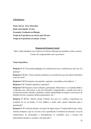 3.3Professores

Nome: Edvan Sexo: Masculino
Idade Aproximada: 32 anos
Formação: Graduado em Biologia
Tempo de Experiência em sala de aula: 09 anos
Tempo de Experiência na função: 12 anos

Resposta da Pergunta Central:
“Bom. Todos trabalham com o objetivo de oferecer Educação de qualidade a todos os alunos.
E todos são comprometidos com o que fazem”.

Temas Específicos:
Resposta nº 1) “Na jornada pedagógica nos reunimos por área e estabelecemos tudo isso. Eu
participo”.
Resposta nº 2)“Sim. Temos materiais modernos só os professores que não sabem informática
é que não usam”.
Resposta nº 3)“Participamos com opiniões, sugestões, concordância, discordância...”.
Resposta nº 4) “Também sugerimos e opinamos”.
Resposta nº 5)“Pesquisas, testes avaliações, participação. Observamos se o resultado obtido é
o esperado, pois, observamos os que são esforçados, comprometidos, e quando estes não se
em bem procuramos entender o problema e damos oportunidades de superar a nota através de
trabalhos diversos: pesquisa, debates questionários, etc.”.
Resposta nº 6)“Sim. Mesmo porque Ciências tem que ter a prática. Experiências da
existência do ar, da atração. O livro didático é usado como suporte importante para o
aprendizado”.
Resposta nº 7)“A falta de atenção e do querer de alguns alunos. É imprescindível que o aluno
entenda, interprete o que lê, só assim se dá o aprendizado. O ambiente de interação e troca de
conhecimento, de participação e principalmente os resultados, pois a maioria tem
demonstrado entender os assuntos e são aprovados”.
22

 
