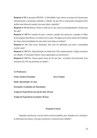 Resposta nº 8)“A pesquisa ONLINE. A dificuldade é que muitos só gostam de internet para
entretenimento e pesquisam copiando e colando. Os que têm se interessado conseguem fazer
melhor uma leitura de mundo, tem mais ideias e opiniões”.
Resposta nº 9)“Harmônica. Porém é cada um na sua, cada um desempenhando a função que
lhe cabe”.
Resposta nº 10)“Em reuniões de pais e mestres, quando eles aparecem e quando os filhos
levam alguma advertência e só entram com os pais. De alguns pois temos alunos de Cachoeira
de várias outras localidades da zona rural e nem todas eu conheço”.
Resposta nº 11) “Sim existe. Participei. Sim, pois foi elaborado com toda a comunidade
escolar e pais”.
Resposta nº 12)“Sim. Especialização na minha área. São semipresenciais e alguns encontros
aos sábados. O município oferece várias capacitações aos professores”.
Resposta nº 13)“Sim. Temos quatro horas de AC por mês, no horário fora hora/aula. Esse
momento tem 10% de acréscimo no salário”.

3.3 Professores
Nome: Sandra Fernandes

Sexo: Femino

Idade Aproximada: 41 anos
Formação: Graduada em Matemática
Tempo de Experiência em sala de aula: 20 anos
Tempo de Experiência na função: 20 anos

Pergunta Central
“Segundo a professora a escola realiza um bom trabalho, pois, trabalha com a inclusão e
as diferenças dos alunos, e diz que o professor é essencial nesse trabalho”.

23

 