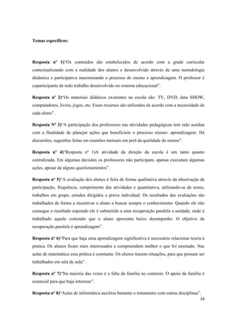 Temas específicos:

Resposta nº 1)“Os conteúdos são estabelecidos de acordo com a grade curricular
contextualizando com a realidade dos alunos e desenvolvido através de uma metodologia
dinâmica e participativa maximizando o processo de ensino e aprendizagem. O professor é
coparticipante de todo trabalho desenvolvido no sistema educacional”.
Resposta nº 2)“Os materiais didáticos existentes na escola são: TV, DVD, data SHOW,
computadores, livros, jogos, etc. Esses recursos são utilizados de acordo com a necessidade de
cada aluno”.
Resposta Nº 3)“A participação dos professores nas atividades pedagógicas tem sido assídua
com a finalidade de planejar ações que beneficiem o processo ensino- aprendizagem. Há
discursões, sugestões feitas em reuniões mensais em prol da qualidade do ensino”.
Resposta nº 4)“Resposta nº 1)A atividade da direção da escola é um tanto quanto
centralizada. Em algumas decisões os professores não participam, apenas executam algumas
ações, apesar de alguns questionamentos”.
Resposta nº 5)“A avaliação dos alunos é feita de forma qualitativa através da observação da
participação, frequência, cumprimento das atividades e quantitativa, utilizando-se de testes,
trabalhos em grupo, estudos dirigidos e prova individual. Os resultados das avaliações são
trabalhados de forma a incentivar o aluno a buscar sempre o conhecimento. Quando ele não
consegue o resultado esperado ele é submetido a uma recuperação paralela a unidade, onde é
trabalhado aquele conteúdo que o aluno apresenta baixo desempenho. O objetivo da
recuperação paralela é aprendizagem”.
Resposta nº 6)“Para que haja uma aprendizagem significativa é necessário relacionar teoria à
pratica. Os alunos ficam mais interessados e compreendem melhor o que foi ensinado. Nas
aulas de matemática essa prática é constante. Os alunos trazem situações, para que possam ser
trabalhados em sala de aula”.
Resposta nº 7)“Na maioria das vezes é a falta da família no contexto. O apoio da família é
essencial para que haja interesse”.
Resposta nº 8)“Aulas de informática auxiliou bastante o tratamento com outras disciplinas”.
24

 
