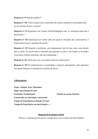 Resposta nº 9)“Relação saudável”.
Resposta nº 10)“Temos contato com os familiares dos alunos mediante a necessidade deles
ou nas reuniões de pais e mestres”.
Resposta nº 11)“Regimento sim, Projeto PolitícoPedagógico não. A construção ainda não é
democrática”.
Resposta nº 12)“Capacitação por minha conta até agora.A utilização dos conhecimentos é
imprescindível para a qualidade do ensino”.
Resposta nº 13)“Segundo a professora, sem planejamento não há boas aulas, nem direção
para as ações. Na escola temos o momento para planejar as aulas, e em relação as atividades
extra-classe existem ,entretanto, não são remuneradas ”.
Resposta nº 14)“ Relevante, pois, nos ajuda no processo educacional”.
Resposta nº 15)“O comportamento, a assiduidade, o interesse, desempenho, estes elementos
irão ajudar bastante no momento do conselho de classe”.

3.4Funcinários

Nome: Antônio Sexo: Masculino
Idade Aproximada:35 anos
Formação: Fundamental

Função na escola: Porteiro

Concursado ou contratado: concursado
Tempo de Experiência na função: 03 anos
Tempo de Experiência em outra função: ---

Resposta da Pergunta Central:
“Ótimos. A direção procura deixar o colégio bem, mas os alunos são bem rebeldes”

25

 