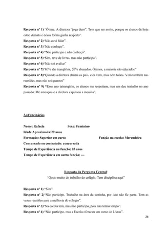 Resposta nº 1) “Ótima. A diretora “joga duro”. Tem que ser assim, porque os alunos de hoje
estão demaIs e dessa forma ganha respeito”.
Resposta nº 2)“Não ouvi falar”.
Resposta nº 3)“Não conheço”.
Resposta nº 4) “Não participo e não conheço”.
Resposta nº 5)“Sim, teve de livras, mas não participo”.
Resposta nº 6)“Não sei avaliar”
Resposta nº 7)“80% são tranqüilos, 20% abusados. Ótimos, a maioria são educados”
Resposta nº 8)“Quando a diretora chama os pais, eles vem, mas nem todos. Vem também nas
reuniões, mas não sei quantos”
Resposta nº 9) “Esse ano tatranqüilo, os alunos me respeitam, mas um deu trabalho no ano
passado. Me ameaçou e a diretora expulsou a menina”.

3.4Funcinários

Nome: Rafaela

Sexo: Feminino

Idade Aproximada:29 anos
Formação: Superior em curso

Função na escola: Merendeira

Concursado ou contratado: concursada
Tempo de Experiência na função: 05 anos
Tempo de Experiência em outra função: ---

Resposta da Pergunta Central:
“Gosto muito do trabalho do colégio. Tem disciplina aqui”
Resposta nº 1) “Sim”.
Resposta nº 2)“Não participo. Trabalho na área da cozinha, por isso não fiz parte. Tem as
vezes reuniões para a melhoria do colégio”.
Resposta nº 3)“Na escola tem, mas não participo, pois não tenho tempo”.
Resposta nº 4) “Não participo, mas a Escola ofereceu um curso de Livras”.
26

 