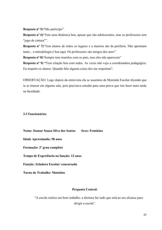 Resposta nº 5)“Não participo”.
Resposta nº 6)“Tem uma dinâmica boa, apesar que são adolescentes, mas os professores tem
“jogo de cintura””.
Resposta nº 7)“Tem alunos de todos os lugares e a maioria são da periferia. Não aprontam
tanto... a metodologia é boa aqui. Os professores são amigos dos anos”
Resposta nº 8)“Sempre tem reuniões com os pais, mas eles não aparecem”
Resposta nº 9) “Tem relação boa com todos. As vezes não vejo a coordenadora pedagógica.
Eu respeito os alunos. Quando falo alguma coisa eles me respeitam”.

OBSERVAÇÃO: Logo depois da entrevista ela se ausentou da Merenda Escolar dizendo que
ia se trancar em alguma sala, pois precisava estudar para uma prova que iria fazer mais tarde
na faculdade.

3.3 Funcionários

Nome: Itamar Souza Silva dos Santos

Sexo: Feminino

Idade Aproximada: 58 anos
Formação: 2º grau completo
Tempo de Experiência na função: 12 anos
Função: Zeladora Escolar/ concursada
Turno de Trabalho: Matutino

Pergunta Central:
“A escola realiza um bom trabalho, a diretora faz tudo que está ao seu alcance para
dirigir a escola”.

27

 