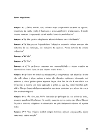Temas Específicos:

Resposta nº 1)“Ótimo trabalho, acho a diretora super comprometida em todos os aspectos:
organização da escola, o jeito de lidar com os alunos, professores e funcionários. É muito
presente na escola, comprometida, atende a todos dentro das possibilidades”.
Resposta nº 2)“Sabe que tem o Regimento. Não sabe informar como foi elaborado”.
Resposta nº 3)“Sabe que tem Projeto Político Pedagógico, porém não conhece o mesmo, não
participou de sua elaboração, não participou das reuniões. Porém participa da semana
pedagógica”.
Resposta nº 4)“Não”.
Resposta nº 5) “Não”.
Resposta nº 6)“Os professores assumem suas responsabilidades e tentam respeitar as
diferenças dos alunos, fazem um bom trabalho na sala de aula. ”.
Resposta nº 7)“Muitos dos alunos são mal educados, e isso já vem de vem de casa e a escola
não pode educar o aluno sozinha, e outros são educados, carinhosos, interessados em
aprender, e outros querem apenas bagunçar, brigar, ficar fora da sala. E em relação aos
professores, a maioria tem muita dedicação e gostam do que faz, outros trabalham pelo
salário. Mas geralmente são bastante educados, atenciosos, nos tratam bem, alguns são pouco
frios e conversam pouco”.
Resposta nº 8) “Ás vezes, são poucos familiares que participam da vida escolar do aluno,
aparecem quando os filhos brigam. Há reuniões na escola, porém, muitos pais faltam. Há com
frequência reuniões a depender da necessidade. Os pais comparecem quando há alguma
festa”.
Resposta nº 9) “Esta relação é Cordial, sempre dispostos a atender a seus pedidos, tratam
todos com a mesma atenção”.

28

 