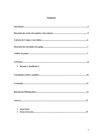 Sumário

Introdução..................................................................................................................................4
Descrição da escola, dos sujeitos e das relações......................................................................5

Caderno de Campo e seus dados.............................................................................................6

Descrição das atividades da equipe.........................................................................................7
Análise do grupo.......................................................................................................................7

O Projeto:...................................................................................................................................8
Resumo e Justificativa

Um balanço crítico e analítico................................................................................................10

Conclusão.................................................................................................................................11

Referências Bibliográficas......................................................................................................12

Anexos:....................................................................................................................................13

Entrevistas
Fotos da Escola...........................................................................................................35

3

 