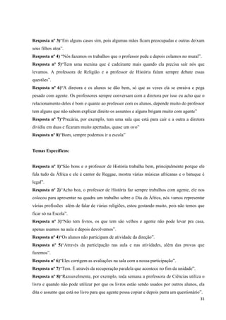 Resposta nº 3)“Em alguns casos sim, pois algumas mães ficam preocupadas e outras deixam
seus filhos atoa”.
Resposta nº 4) “Nós fazemos os trabalhos que o professor pede e depois colamos no mural”.
Resposta nº 5)“Tem uma menina que é cadeirante mais quando ela precisa sair nós que
levamos. A professora de Religião e o professor de História falam sempre debate essas
questões”.
Resposta nº 6)“A diretora e os alunos se dão bem, só que as vezes ela se enraiva e pega
pesado com agente. Os professores sempre conversam com a diretora por isso eu acho que o
relacionamento deles é bom e quanto ao professor com os alunos, depende muito do professor
tem alguns que não sabem explicar direito os assuntos e alguns brigam muito com agente”
Resposta nº 7)“Precária, por exemplo, tem uma sala que está para cair e a outra a diretora
dividiu em duas e ficaram muito apertadas, quase um ovo”
Resposta nº 8)“Bom, sempre podemos ir a escola”

Temas Específicos:
Resposta nº 1)“São bons e o professor de História trabalha bem, principalmente porque ele
fala tudo da África e ele é cantor de Reggae, mostra várias músicas africanas e o batuque é
legal”.
Resposta nº 2)“Acho boa, o professor de História faz sempre trabalhos com agente, ele nos
colocou para apresentar na quadra um trabalho sobre o Dia da África, nós vamos representar
várias profissões além de falar de várias religiões, estou gostando muito, pois não temos que
ficar só na Escola”.
Resposta nº 3)“Não tem livros, os que tem são velhos e agente não pode levar pra casa,
apenas usamos na aula e depois devolvemos”.
Resposta nº 4)“Os alunos não participam de atividade da direção”.
Resposta nº 5)“Através da participação nas aula e nas atividades, além das provas que
fazemos”.
Resposta nº 6)“Eles corrigem as avaliações na sala com a nossa participação”.
Resposta nº 7)“Tem. É através da recuperação paralela que acontece no fim da unidade”.
Resposta nº 8)“Razoavelmente, por exemplo, toda semana a professora de Ciências utiliza o
livro e quando não pode utilizar por que os livros estão sendo usados por outros alunos, ela
dita o assunto que está no livro para que agente possa copiar e depois parra um questionário”.
31

 