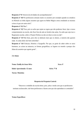 Resposta nº 9)“Através de atividades de acompanhamento”.
Resposta nº 10)“Os professores atrasam muito os assuntos por exemplo quando eu estudava
no Rômulo eu tinha alguns assuntos que agora no Balão Mágico estou estudando as mesmas
coisas só que em outra série”.
Resposta nº 11)“Boa”.
Resposta nº 12)“Tem, pois eu acho que sejam as regras que não podemos fazer, tipo o nosso
comportamento na escola, não ficar fora da sala no horário das aulas. Eu acho que seja isso o
Regimento escolar, sobre o Projeto Político eu não sei dizer se tem ou não”.
Resposta nº 13)“São bons, pois eles se dedicam mais que os alunos, a maioria não querem
nada. As aulas deles são bem entretidas”.
Resposta nº 14)“Ciências, História e Geografia. Por que, eu gosto de saber sobre os seres
humanos, as coisas na natureza, as formas geográficas, os lugares no mundo e porque eles
falam de assuntos que agente gosta” .

3.4 Aluno

Nome: Emilly de Jesus Silva
Idade Aproximada: 12 anos

Sexo: F
Série: 7ª B

Turno: Matutino

Resposta da Pergunta Central:
“Descreve o trabalho da escola ótimo, pois, acha o modo com que os professores
ensinam esclarecedor, são bons professores e fazem com que eles aprendam os conteúdos”.

Temas Específicos:

32

 