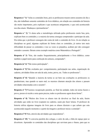 Resposta n º 1) “Acha os conteúdos bons, pois os professores trazem outros assuntos do dia a
dia, não trabalham somente conteúdos do livro didático, em relação aos conteúdos de historia
são muito importantes, pois explicam o que aconteceu antigamente, o que está acontecendo
nos dias atuais. Mudanças e permanências”.
Resposta n º 2) “A aluna acha a metodologia utilizada pelos professores muito boa, pois,
explicam bem os conteúdos, e a maioria da turma consegue compreender e participar da aula.
Ela relata que o professor conseguiu dar conta de todo o conteúdo do livro. Já em relação as
disciplinas no geral, algumas explicam de forma clara os conteúdos, já outros tem mais
dificuldade de passar os conteúdos e isso as vezes os prejudica, acabam por não conseguir
entender o assunto. Deram como exemplo matérias como Matemática e Português”.
Resposta nº 3) “Sim, são usados frequentemente, principalmente o livro didático, como
também o papel metro para confecção de cartazes, computador”.
Resposta (nº 4) “Não temos participação”.
Resposta nº 5)“São avaliados por: comportamento, participação nas aulas, organização do
caderno, atividades feitas em sala de aula, testes, prova, etc. Todos os professores”.
Resposta nº 6) “Quando a maioria da turma se sai bem nas avaliações os professores os
parabenizam, mas quando se saem mal, os mesmos chamam atenção dos alunos e passam
atividades relacionadas com o assunto”.
Resposta nº 7)“Fazemos recuperação paralela, ao final da unidade, todos da turma fazem a
prova, porem só recebe a nota quem precisa, todos os professores agem dessa forma”.
Resposta nº 8) “Muitos dos livros os alunos tem de devolver ao final da aula, fazem
atividades que estão no livro (copiam) no caderno, usam pra fazer leitura. O professor de
historia utiliza algumas imagens do livro para os alunos dizerem o que acham que esta
acontecendo naquele momento e a partir da imagem o professor inicia o conteúdo”.
Resposta nº 9)“Sim, através das atividades que respondemos”.
Resposta nº 10) “A conversa paralela dos colegas, o calor da sala, a falta de espaço para se
divertirem. Apreender os conteúdos das disciplinas que serviram para o futuro, para que os

33

 