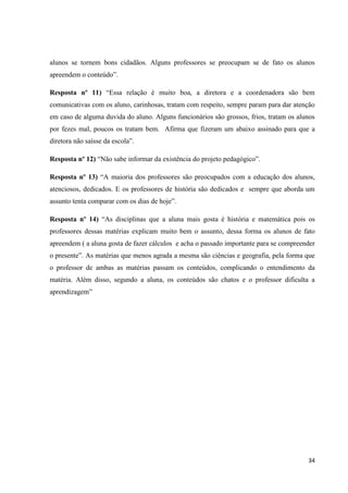 alunos se tornem bons cidadãos. Alguns professores se preocupam se de fato os alunos
apreendem o conteúdo”.
Resposta nº 11) “Essa relação é muito boa, a diretora e a coordenadora são bem
comunicativas com os aluno, carinhosas, tratam com respeito, sempre param para dar atenção
em caso de alguma duvida do aluno. Alguns funcionários são grossos, frios, tratam os alunos
por fezes mal, poucos os tratam bem. Afirma que fizeram um abaixo assinado para que a
diretora não saísse da escola”.
Resposta nº 12) “Não sabe informar da existência do projeto pedagógico”.
Resposta nº 13) “A maioria dos professores são preocupados com a educação dos alunos,
atenciosos, dedicados. E os professores de história são dedicados e sempre que aborda um
assunto tenta comparar com os dias de hoje”.
Resposta nº 14) “As disciplinas que a aluna mais gosta é história e matemática pois os
professores dessas matérias explicam muito bem o assunto, dessa forma os alunos de fato
apreendem ( a aluna gosta de fazer cálculos e acha o passado importante para se compreender
o presente”. As matérias que menos agrada a mesma são ciências e geografia, pela forma que
o professor de ambas as matérias passam os conteúdos, complicando o entendimento da
matéria. Além disso, segundo a aluna, os conteúdos são chatos e o professor dificulta a
aprendizagem”

34

 