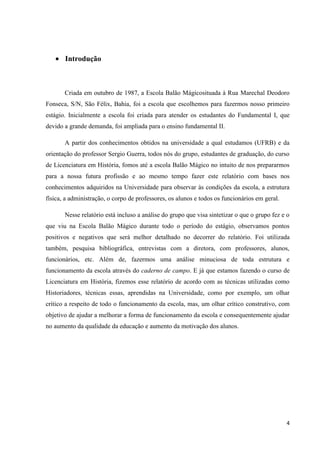 Introdução

Criada em outubro de 1987, a Escola Balão Mágicosituada à Rua Marechal Deodoro
Fonseca, S/N, São Félix, Bahia, foi a escola que escolhemos para fazermos nosso primeiro
estágio. Inicialmente a escola foi criada para atender os estudantes do Fundamental I, que
devido a grande demanda, foi ampliada para o ensino fundamental II.
A partir dos conhecimentos obtidos na universidade a qual estudamos (UFRB) e da
orientação do professor Sergio Guerra, todos nós do grupo, estudantes de graduação, do curso
de Licenciatura em História, fomos até a escola Balão Mágico no intuito de nos prepararmos
para a nossa futura profissão e ao mesmo tempo fazer este relatório com bases nos
conhecimentos adquiridos na Universidade para observar às condições da escola, a estrutura
física, a administração, o corpo de professores, os alunos e todos os funcionários em geral.
Nesse relatório está incluso a análise do grupo que visa sintetizar o que o grupo fez e o
que viu na Escola Balão Mágico durante todo o período do estágio, observamos pontos
positivos e negativos que será melhor detalhado no decorrer do relatório. Foi utilizada
também, pesquisa bibliográfica, entrevistas com a diretora, com professores, alunos,
funcionários, etc. Além de, fazermos uma análise minuciosa de toda estrutura e
funcionamento da escola através do caderno de campo. E já que estamos fazendo o curso de
Licenciatura em História, fizemos esse relatório de acordo com as técnicas utilizadas como
Historiadores, técnicas essas, aprendidas na Universidade, como por exemplo, um olhar
crítico a respeito de todo o funcionamento da escola, mas, um olhar crítico construtivo, com
objetivo de ajudar a melhorar a forma de funcionamento da escola e consequentemente ajudar
no aumento da qualidade da educação e aumento da motivação dos alunos.

4

 