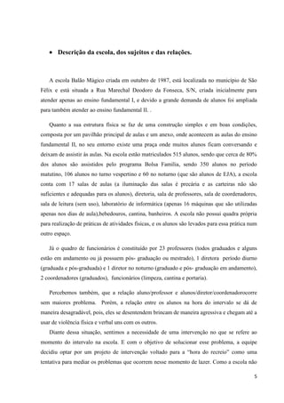 Descrição da escola, dos sujeitos e das relações.

A escola Balão Mágico criada em outubro de 1987, está localizada no município de São
Félix e está situada a Rua Marechal Deodoro da Fonseca, S/N, criada inicialmente para
atender apenas ao ensino fundamental I, e devido a grande demanda de alunos foi ampliada
para também atender ao ensino fundamental II. .
Quanto a sua estrutura física se faz de uma construção simples e em boas condições,
composta por um pavilhão principal de aulas e um anexo, onde acontecem as aulas do ensino
fundamental II, no seu entorno existe uma praça onde muitos alunos ficam conversando e
deixam de assistir às aulas. Na escola estão matriculados 515 alunos, sendo que cerca de 80%
dos alunos são assistidos pelo programa Bolsa Família, sendo 350 alunos no período
matutino, 106 alunos no turno vespertino e 60 no noturno (que são alunos de EJA), a escola
conta com 17 salas de aulas (a iluminação das salas é precária e as carteiras não são
suficientes e adequadas para os alunos), diretoria, sala de professores, sala de coordenadores,
sala de leitura (sem uso), laboratório de informática (apenas 16 máquinas que são utilizadas
apenas nos dias de aula),bebedouros, cantina, banheiros. A escola não possui quadra própria
para realização de práticas de atividades físicas, e os alunos são levados para essa prática num
outro espaço.
Já o quadro de funcionários é constituído por 23 professores (todos graduados e alguns
estão em andamento ou já possuem pós- graduação ou mestrado), 1 diretora período diurno
(graduada e pós-graduada) e 1 diretor no noturno (graduado e pós- graduação em andamento),
2 coordenadores (graduados), funcionários (limpeza, cantina e portaria).
Percebemos também, que a relação aluno/professor e alunos/diretor/coordenadorocorre
sem maiores problema. Porém, a relação entre os alunos na hora do intervalo se dá de
maneira desagradável, pois, eles se desentendem brincam de maneira agressiva e chegam até a
usar de violência física e verbal uns com os outros.
Diante dessa situação, sentimos a necessidade de uma intervenção no que se refere ao
momento do intervalo na escola. E com o objetivo de solucionar esse problema, a equipe
decidiu optar por um projeto de intervenção voltado para a “hora do recreio” como uma
tentativa para mediar os problemas que ocorrem nesse momento de lazer. Como a escola não
5

 