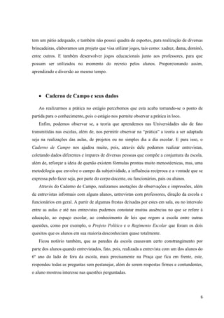 tem um pátio adequado, e também não possui quadra de esportes, para realização de diversas
brincadeiras, elaboramos um projeto que visa utilizar jogos, tais como: xadrez, dama, dominó,
entre outros. E também desenvolver jogos educacionais junto aos professores, para que
possam ser utilizados no momento do recreio pelos alunos. Proporcionando assim,
aprendizado e diversão ao mesmo tempo.

Caderno de Campo e seus dados
Ao realizarmos a prática no estágio percebemos que esta acaba tornando-se o ponto de
partida para o conhecimento, pois o estágio nos permite observar a prática in loco.
Enfim, podemos observar se, a teoria que aprendemos nas Universidades são de fato
transmitidas nas escolas, além de, nos permitir observar na “prática” a teoria a ser adaptada
seja na realizações das aulas, de projetos ou no simples dia a dia escolar. E para isso, o
Caderno de Campo nos ajudou muito, pois, através dele podemos realizar entrevistas,
coletando dados diferentes e ímpares de diversas pessoas que compõe a conjuntura da escola,
além de, reforçar a ideia de quenão existem fórmulas prontas muito menostécnicas, mas, uma
metodologia que envolve o campo da subjetividade, a influência recíproca e a vontade que se
expressa pelo fazer seja, por parte do corpo docente, ou funcionários, pais ou alunos.
Através do Caderno de Campo, realizamos anotações de observações e impressões, além
de entrevistas informais com alguns alunos, entrevistas com professores, direção da escola e
funcionários em geral. A partir de algumas frestas deixadas por estes em sala, ou no intervalo
entre as aulas e até nas entrevistas pudemos constatar muitas ausências no que se refere à
educação, ao espaço escolar, ao conhecimento de leis que regem a escola entre outras
questões, como por exemplo, o Projeto Político e o Regimento Escolar que foram os dois
quesitos que os alunos em sua maioria desconheciam quase totalmente.
Ficou notório também, que as paredes da escola causavam certo constrangimento por
parte dos alunos quando entrevistados, fato, pois, realizada a entrevista com um dos alunos do
6º ano do lado de fora da escola, mais precisamente na Praça que fica em frente, este,
respondeu todas as preguntas sem pestanejar, além de serem respostas firmes e contundentes,
o aluno mostrou interesse nas questões perguntadas.

6

 