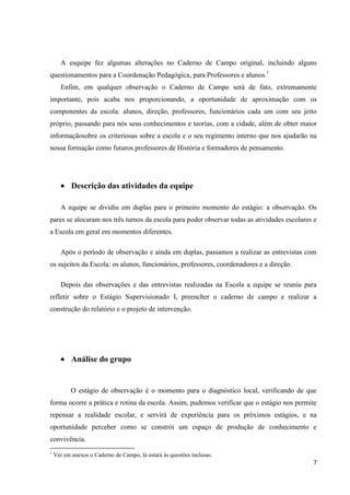 A esquipe fez algumas alterações no Caderno de Campo original, incluindo alguns
questionamentos para a Coordenação Pedagógica, para Professores e alunos.1
Enfim, em qualquer observação o Caderno de Campo será de fato, extremamente
importante, pois acaba nos proporcionando, a oportunidade de aproximação com os
componentes da escola: alunos, direção, professores, funcionários cada um com seu jeito
próprio, passando para nós seus conhecimentos e teorias, com a cidade, além de obter maior
informaçãosobre os criteriosas sobre a escola e o seu regimento interno que nos ajudarão na
nossa formação como futuros professores de História e formadores de pensamento.

Descrição das atividades da equipe
A equipe se dividiu em duplas para o primeiro momento do estágio: a observação. Os
pares se alocaram nos três turnos da escola para poder observar todas as atividades escolares e
a Escola em geral em momentos diferentes.
Após o período de observação e ainda em duplas, passamos a realizar as entrevistas com
os sujeitos da Escola: os alunos, funcionários, professores, coordenadores e a direção.
Depois das observações e das entrevistas realizadas na Escola a equipe se reuniu para
refletir sobre o Estágio Supervisionado I, preencher o caderno de campo e realizar a
construção do relatório e o projeto de intervenção.

Análise do grupo

O estágio de observação é o momento para o diagnóstico local, verificando de que
forma ocorre a prática e rotina da escola. Assim, pudemos verificar que o estágio nos permite
repensar a realidade escolar, e servirá de experiência para os próximos estágios, e na
oportunidade perceber como se constrói um espaço de produção de conhecimento e
convivência.
1

Ver em anexos o Caderno de Campo, lá estará ás questões inclusas.

7

 