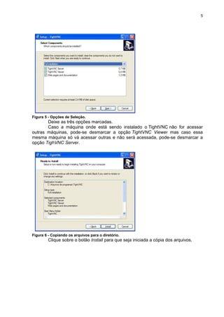 5




Figura 5 - Opções de Seleção.
       Deixe as três opções marcadas.
       Caso a máquina onde está sendo instalado o TightVNC não for acessar
outras máquinas, pode-se desmarcar a opção TightVNC Viewer mas caso essa
mesma máquina só vá acessar outras e não será acessada, pode-se desmarcar a
opção TighVNC Server.




Figura 6 - Copiando os arquivos para o diretório.
        Clique sobre o botão Install para que seja iniciada a cópia dos arquivos.
 