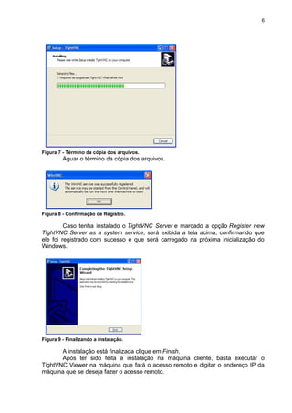 6




Figura 7 - Término da cópia dos arquivos.
         Aguar o término da cópia dos arquivos.




Figura 8 - Confirmação de Registro.

         Caso tenha instalado o TightVNC Server e marcado a opção Register new
TightVNC Server as a system service, será exibida a tela acima, confirmando que
ele foi registrado com sucesso e que será carregado na próxima inicialização do
Windows.




Figura 9 - Finalizando a instalação.

       A instalação está finalizada clique em Finish.
       Após ter sido feita a instalação na máquina cliente, basta executar o
TightVNC Viewer na máquina que fará o acesso remoto e digitar o endereço IP da
máquina que se deseja fazer o acesso remoto.
 