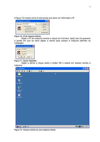 7




A figura 10 mostra como é esta janela que deve ser informado o IP.




Figura 10 - IP da máquina Cliente.
        Digite o IP da máquina remota e clique em Connect. Após isso irá aparecer
a janela em que se deve digitar a senha para acesso à máquina definida na
instalação.




Figura 11 - Senha TightVNC.
      Digite a senha e clique sobre o botão OK e estará em acesso remoto à
máquina.




Figura 12 - Acesso remoto em uma máquina cliente.
 