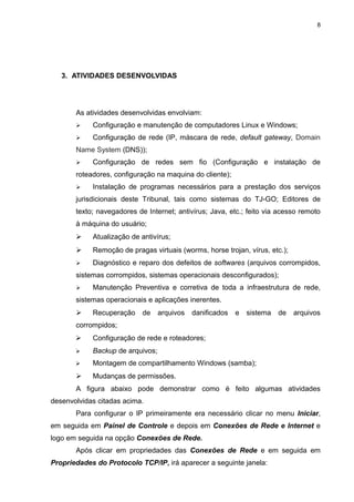 8




   3. ATIVIDADES DESENVOLVIDAS




       As atividades desenvolvidas envolviam:
           Configuração e manutenção de computadores Linux e Windows;
           Configuração de rede (IP, máscara de rede, default gateway, Domain
       Name System (DNS));
           Configuração de redes sem fio (Configuração e instalação de
       roteadores, configuração na maquina do cliente);
           Instalação de programas necessários para a prestação dos serviços
       jurisdicionais deste Tribunal, tais como sistemas do TJ-GO; Editores de
       texto; navegadores de Internet; antivírus; Java, etc.; feito via acesso remoto
       à máquina do usuário;
           Atualização de antivírus;
           Remoção de pragas virtuais (worms, horse trojan, vírus, etc.);
           Diagnóstico e reparo dos defeitos de softwares (arquivos corrompidos,
       sistemas corrompidos, sistemas operacionais desconfigurados);
           Manutenção Preventiva e corretiva de toda a infraestrutura de rede,
       sistemas operacionais e aplicações inerentes.
           Recuperação     de    arquivos   danificados   e   sistema   de   arquivos
       corrompidos;
           Configuração de rede e roteadores;
           Backup de arquivos;
           Montagem de compartilhamento Windows (samba);
           Mudanças de permissões.
       A figura abaixo pode demonstrar como é feito algumas atividades
desenvolvidas citadas acima.
       Para configurar o IP primeiramente era necessário clicar no menu Iniciar,
em seguida em Painel de Controle e depois em Conexões de Rede e Internet e
logo em seguida na opção Conexões de Rede.
       Após clicar em propriedades das Conexões de Rede e em seguida em
Propriedades do Protocolo TCP/IP, irá aparecer a seguinte janela:
 