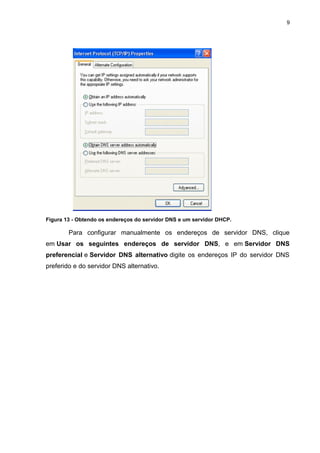 9




Figura 13 - Obtendo os endereços do servidor DNS e um servidor DHCP.

        Para configurar manualmente os endereços de servidor DNS, clique
em Usar os seguintes endereços de servidor DNS, e em Servidor DNS
preferencial e Servidor DNS alternativo digite os endereços IP do servidor DNS
preferido e do servidor DNS alternativo.
 