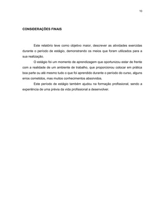 10




CONSIDERAÇÕES FINAIS




       Este relatório teve como objetivo maior, descrever as atividades exercidas
durante o período de estágio, demonstrando os meios que foram utilizados para a
sua realização.
       O estágio foi um momento de aprendizagem que oportunizou estar de frente
com a realidade de um ambiente de trabalho, que proporcionou colocar em prática
boa parte ou até mesmo tudo o que foi aprendido durante o período do curso, alguns
erros cometidos, mas muitos conhecimentos absorvidos.
       Este período de estágio também ajudou na formação profissional, sendo a
experiência de uma prévia da vida profissional a desenvolver.
 