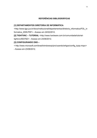 11




                            REFERÊNCIAS BIBLIOGRÁFICAS


[1] DEPARTAMENTOS DIRETORIA DE INFORMÁTICA
<http://www.tjgo.jus.br/docs/institucional/departamentos/diretoria_informatica/FOL_in
formatica_2009.PDF> - Acesso em 24/02/2012.
[2] TIGHTVNC – TUTORIAL <http://www.hardware.com.br/comunidade/tutorial-
tightvnc/903792/> - Acesso em 23/08/2012.
[3] CONFIGURANDO DNS –
< http://www.microsoft.com/brasil/windowsxp/pro/usando/artigos/config_tcpip.mspx>
- Acesso em 23/08/2012.
 