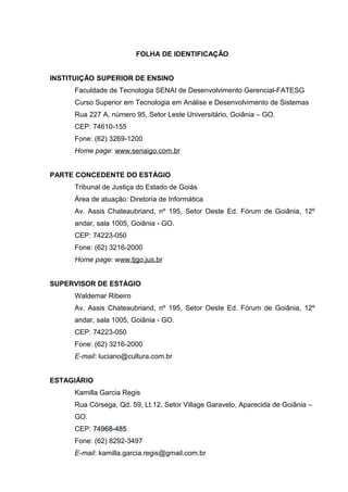 FOLHA DE IDENTIFICAÇÃO


INSTITUIÇÃO SUPERIOR DE ENSINO
      Faculdade de Tecnologia SENAI de Desenvolvimento Gerencial-FATESG
      Curso Superior em Tecnologia em Análise e Desenvolvimento de Sistemas
      Rua 227 A, número 95, Setor Leste Universitário, Goiânia – GO.
      CEP: 74610-155
      Fone: (62) 3269-1200
      Home page: www.senaigo.com.br


PARTE CONCEDENTE DO ESTÁGIO
      Tribunal de Justiça do Estado de Goiás
      Área de atuação: Diretoria de Informática
      Av. Assis Chateaubriand, nº 195, Setor Oeste Ed. Fórum de Goiânia, 12º
      andar, sala 1005, Goiânia - GO.
      CEP: 74223-050
      Fone: (62) 3216-2000
      Home page: www.tjgo.jus.br


SUPERVISOR DE ESTÁGIO
      Waldemar Ribeiro
      Av. Assis Chateaubriand, nº 195, Setor Oeste Ed. Fórum de Goiânia, 12º
      andar, sala 1005, Goiânia - GO.
      CEP: 74223-050
      Fone: (62) 3216-2000
      E-mail: luciano@cultura.com.br


ESTAGIÁRIO
      Kamilla Garcia Regis
      Rua Córsega, Qd. 59, Lt.12, Setor Village Garavelo, Aparecida de Goiânia –
      GO.
      CEP: 74968-485
      Fone: (62) 8292-3497
      E-mail: kamilla.garcia.regis@gmail.com.br
 