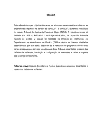 RESUMO




Este relatório tem por objetivo descrever as atividades desenvolvidas e abordar as
experiências adquiridas no período de 02/02/2011 a 01/02/2012 durante a realização
do estágio Tribunal de Justiça do Estado de Goiás (TJGO). A referida empresa foi
fundada em 1809 no Edifício nº 1 do Largo do Rosário, na capital da Província
(Cidade de Goiás). O estágio foi realizado na Diretoria de Informática, no
Departamento de Atendimento ao Usuário (DAU) e dentre as diversas atividades
desenvolvidas por este setor, destacam-se a instalação de programas necessários
para a prestação dos serviços jurisdicionais deste Tribunal, diagnóstico e reparo dos
defeitos de softwares, instalação e configuração de servidores e redes, e suporte
aos usuários remotamente.




Palavras-chave: Estágio. Servidores e Redes. Suporte aos usuários. Diagnóstico e
reparo dos defeitos de softwares.
 