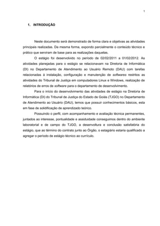 1




   1. INTRODUÇÃO




        Neste documento será demonstrado de forma clara e objetivas as atividades
principais realizadas. Da mesma forma, expondo parcialmente o conteúdo técnico e
prático que serviram de base para as realizações daquelas.
        O estágio foi desenvolvido no período de 02/02/2011 a 01/02/2012. As
atividades planejadas para o estágio se relacionavam na Diretoria de Informática
(DI) no Departamento de Atendimento ao Usuário Remoto (DAU) com tarefas
relacionadas á instalação, configuração e manutenção de softwares restritos as
atividades do Tribunal de Justiça em computadores Linux e Windows, realização de
relatórios de erros de software para o departamento de desenvolvimento.
        Para o início do desenvolvimento das atividades de estágio na Diretoria de
Informática (DI) do Tribunal de Justiça do Estado de Goiás (TJGO) no Departamento
de Atendimento ao Usuário (DAU), temos que possuir conhecimentos básicos, esta
em fase de solidificação de aprendizado teórico.
        Possuindo o perfil, com acompanhamento e avaliação técnica permanentes,
juntados ao interesse, pontualidade e assiduidade conseguimos dentro do ambiente
laboratorial e de campo do TJGO, a desenvoltura e conclusão satisfatória do
estágio, que ao término do contrato junto ao Órgão, o estagiário estaria qualificado a
agregar o período de estágio técnico ao currículo.
 