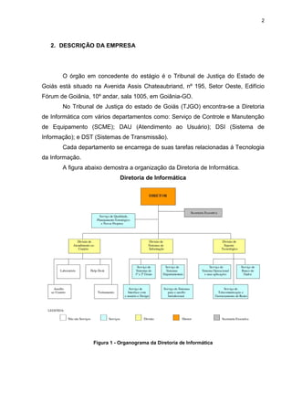 2




   2. DESCRIÇÃO DA EMPRESA




       O órgão em concedente do estágio é o Tribunal de Justiça do Estado de
Goiás está situado na Avenida Assis Chateaubriand, nº 195, Setor Oeste, Edifício
Fórum de Goiânia, 10º andar, sala 1005, em Goiânia-GO.
       No Tribunal de Justiça do estado de Goiás (TJGO) encontra-se a Diretoria
de Informática com vários departamentos como: Serviço de Controle e Manutenção
de Equipamento (SCME); DAU (Atendimento ao Usuário); DSI (Sistema de
Informação); e DST (Sistemas de Transmissão).
       Cada departamento se encarrega de suas tarefas relacionadas á Tecnologia
da Informação.
       A figura abaixo demostra a organização da Diretoria de Informática.
                             Diretoria de Informática




                  Figura 1 - Organograma da Diretoria de Informática
 