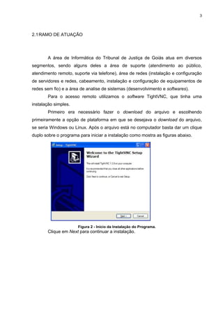 3




2.1 RAMO DE ATUAÇÃO




       A área de Informática do Tribunal de Justiça de Goiás atua em diversos
segmentos, sendo alguns deles a área de suporte (atendimento ao público,
atendimento remoto, suporte via telefone), área de redes (instalação e configuração
de servidores e redes, cabeamento, instalação e configuração de equipamentos de
redes sem fio) e a área de analise de sistemas (desenvolvimento e softwares).
       Para o acesso remoto utilizamos o software TightVNC, que tinha uma
instalação simples.
       Primeiro era necessário fazer o download do arquivo e escolhendo
primeiramente a opção de plataforma em que se desejava o download do arquivo,
se seria Windows ou Linux. Após o arquivo está no computador basta dar um clique
duplo sobre o programa para iniciar a instalação como mostra as figuras abaixo.




                      Figura 2 - Início da Instalação do Programa.
       Clique em Next para continuar a instalação.
 