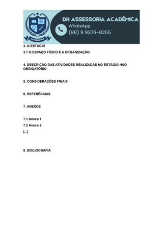 3. O ESTÁGIO
3.1 O ESPAÇO FÍSICO E A ORGANIZAÇÃO
4. DESCRIÇÃO DAS ATIVIDADES REALIZADAS NO ESTÁGIO NÃO
OBRIGATÓRIO
5. CONSIDERAÇÕES FINAIS
6. REFERÊNCIAS
7. ANEXOS
7.1 Anexo 1
7.2 Anexo 2
[...]
8. BIBLIOGRAFIA
 