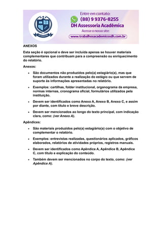 ANEXOS
Esta seção é opcional e deve ser incluída apenas se houver materiais
complementares que contribuam para a compreensão ou enriquecimento
do relatório.
Anexos:
 São documentos não produzidos pelo(a) estagiário(a), mas que
foram utilizados durante a realização do estágio ou que servem de
suporte às informações apresentadas no relatório.
 Exemplos: cartilhas, folder institucional, organograma da empresa,
normas internas, cronograma oficial, formulários utilizados pela
instituição.
 Devem ser identificados como Anexo A, Anexo B, Anexo C, e assim
por diante, com título e breve descrição.
 Devem ser mencionados ao longo do texto principal, com indicação
clara, como: (ver Anexo A).
Apêndices:
 São materiais produzidos pelo(a) estagiário(a) com o objetivo de
complementar o relatório.
 Exemplos: entrevistas realizadas, questionários aplicados, gráficos
elaborados, relatórios de atividades próprios, registros manuais.
 Devem ser identificados como Apêndice A, Apêndice B, Apêndice
C, com título e explicação do conteúdo.
 Também devem ser mencionados no corpo do texto, como: (ver
Apêndice A).
 