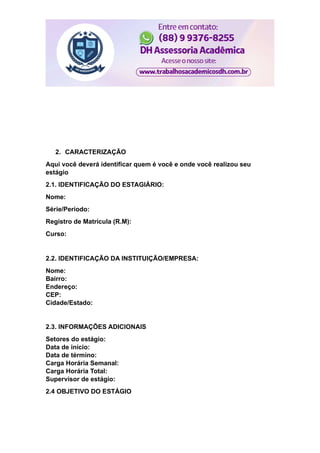 2. CARACTERIZAÇÃO
Aqui você deverá identificar quem é você e onde você realizou seu
estágio
2.1. IDENTIFICAÇÃO DO ESTAGIÁRIO:
Nome:
Série/Período:
Registro de Matrícula (R.M):
Curso:
2.2. IDENTIFICAÇÃO DA INSTITUIÇÃO/EMPRESA:
Nome:
Bairro:
Endereço:
CEP:
Cidade/Estado:
2.3. INFORMAÇÕES ADICIONAIS
Setores do estágio:
Data de início:
Data de término:
Carga Horária Semanal:
Carga Horária Total:
Supervisor de estágio:
2.4 OBJETIVO DO ESTÁGIO
 