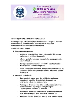 3. DESCRIÇÃO DAS ATIVIDADES REALIZADAS
Nesta seção, o(a) estagiário(a) deverá desenvolver o corpo do trabalho,
descrevendo de forma detalhada e organizada as atividades
desempenhadas durante o período de estágio.
Orientações para a escrita:
1. Narrativa das atividades:
o Apresente uma descrição clara e cronológica das tarefas
realizadas no cotidiano do estágio.
o Informe quais ferramentas, metodologias ou equipamentos
foram utilizados.
o Destaque os conhecimentos adquiridos e as habilidades
desenvolvidas com base na prática.
o Utilize a linguagem impessoal, sempre na terceira pessoa do
singular ou plural, mantendo a coerência textual e o padrão
acadêmico.
2. Registros fotográficos:
o Caso possível, inclua fotos das atividades realizadas,
respeitando a política da instituição de estágio e a
autorização prévia dos responsáveis.
o As imagens devem ser inseridas com legenda explicativa e
numeradas como figuras (por exemplo, Figura 1 –
Organização do ambiente de trabalho).
o As imagens devem ser centralizadas, e as legendas devem
estar abaixo da figura, com fonte Arial, tamanho 10.
o A fonte da imagem (se não for autoral) deve ser informada.
 
