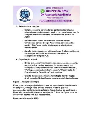 3. Referências e citações:
o Se for necessário aprofundar ou contextualizar alguma
atividade com embasamento teórico, recomenda-se o uso de
citações diretas ou indiretas, respeitando as normas da
ABNT.
o Para facilitar a busca de materiais, pode-se utilizar
ferramentas como o Google Acadêmico, selecionando a
opção “Citar” para copiar diretamente a referência no
formato ABNT.
o As referências devem ser adicionadas ao final do relatório na
seção específica, com alinhamento à esquerda e
espaçamento simples (1,0).
4. Organização textual:
o Divida o desenvolvimento em subtópicos, caso necessário,
para organizar melhor as etapas do estágio, como por
exemplo: “Acompanhamento de Rotinas Administrativas”,
“Participação em Atividades Técnicas”, “Observação de
Procedimentos Específicos”, entre outros.
o O texto deve seguir a mesma formatação da introdução:
Arial, tamanho 12, justificado, espaçamento 1,5 entre linhas.
Figura 1. Atuação no estágio
Espaço para a imagem (toda figura deve ser mencionada anteriormente
de ser posta, ou seja, você precisa primeiro relatar o que está
acontecendo e posteriormente colocar a figura, lembre-se que Figura e
Fonte são tamanho 11 alinhados a esquerda. O titulo da Figura pode ser
alterado de acordo com sua necessidade.
Fonte: Autoria propria, 2025.
 