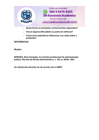 o Quais foram os principais conhecimentos adquiridos?
o Houve alguma dificuldade ou ponto de melhoria?
o Como essa experiência influenciou sua visão sobre a
profissão?
REFERÊNCIAS
Modelo:
BORGES, Alice Gonzales. O controle jurisdicional da administração
pública. Revista de Direito Administrativo, v. 192, p. 49-60, 1993.
As referências deverão ser de acordo com à ABNT.
 