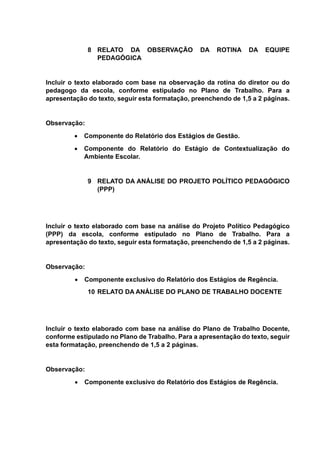 8 RELATO DA OBSERVAÇÃO DA ROTINA DA EQUIPE
PEDAGÓGICA
Incluir o texto elaborado com base na observação da rotina do diretor ou do
pedagogo da escola, conforme estipulado no Plano de Trabalho. Para a
apresentação do texto, seguir esta formatação, preenchendo de 1,5 a 2 páginas.
Observação:
 Componente do Relatório dos Estágios de Gestão.
 Componente do Relatório do Estágio de Contextualização do
Ambiente Escolar.
9 RELATO DA ANÁLISE DO PROJETO POLÍTICO PEDAGÓGICO
(PPP)
Incluir o texto elaborado com base na análise do Projeto Político Pedagógico
(PPP) da escola, conforme estipulado no Plano de Trabalho. Para a
apresentação do texto, seguir esta formatação, preenchendo de 1,5 a 2 páginas.
Observação:
 Componente exclusivo do Relatório dos Estágios de Regência.
10 RELATO DA ANÁLISE DO PLANO DE TRABALHO DOCENTE
Incluir o texto elaborado com base na análise do Plano de Trabalho Docente,
conforme estipulado no Plano de Trabalho. Para a apresentação do texto, seguir
esta formatação, preenchendo de 1,5 a 2 páginas.
Observação:
 Componente exclusivo do Relatório dos Estágios de Regência.
 