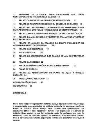 12 PROPOSTA DE ATIVIDADE PARA ABORDAGEM DOS TEMAS
CONTEMPORÂNEOS TRANSVERSAIS DA BNCC 13
13 RELATO DA ENTREVISTA COM O PROFESSOR REGENTE 13
14 RELATO DE REUNIÃO PEDAGÓGICA OU CONSELHO DE CLASSE 14
15 RELATO DO LEVANTAMENTO DE MATERIAIS DE APOIO ESPECÍFICOS
PARA ABORDAGEM DOS TEMAS TRANSVERSAIS CONTEMPORÂNEOS 15
16 RELATO DO PROCESSO DE IMPLANTAÇÃO DA BNCC NA ESCOLA 16
17 RELATO DA ANÁLISE DOS INSTRUMENTOS AVALIATIVOS UTILIZADOS
PELO PROFESSOR 17
18 RELATO DA ANÁLISE DA ATUAÇÃO DA EQUIPE PEDAGÓGICA NO
ACOMPANHAMENTO DA DISCIPLINA 18
19 RELATO DA OBSERVAÇÃO 19
20 PLANOS DE AULA 20
21 RELATO DA APRESENTAÇÃO DOS PLANOS DE aula AO PROFESSOR
21
22 RELATO DA REGÊNCIA 22
23 ATA DE REUNIÃO PEDAGÓGICA E/OU ADMINISTRATIVA 23
24 PLANO DE AÇÃO 23
25 RELATO DA APRESENTAÇÃO DO PLANO DE AÇÃO À DIREÇÃO
ESCOLAR 24
26 VALIDAÇÃO DO RELATÓRIO 24
CONSIDERAÇÕES FINAIS 25
REFERÊNCIAS 26
INTRODUÇÃO
Neste item, você deve apresentar, de forma clara, o objetivo do material, ou seja,
a apresentação dos resultados do estágio realizado no semestre, conforme
Plano de Trabalho. Neste espaço, deve constar uma apresentação dos
resultados obtidos pelo acadêmico durante sua experiência no campo de
estágio. Deve conter: o que foi realizado; onde foi realizado; por que foi
realizado; como foi realizado; quando foi realizado; e os resultados obtidos.
Para a apresentação do texto, seguir esta formatação, preenchendo de 0,5 a 1
página.
 