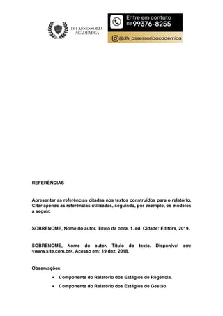 REFERÊNCIAS
Apresentar as referências citadas nos textos construídos para o relatório.
Citar apenas as referências utilizadas, seguindo, por exemplo, os modelos
a seguir:
SOBRENOME, Nome do autor. Título da obra. 1. ed. Cidade: Editora, 2019.
SOBRENOME, Nome do autor. Título do texto. Disponível em:
<www.site.com.br>. Acesso em: 19 dez. 2018.
Observações:
 Componente do Relatório dos Estágios de Regência.
 Componente do Relatório dos Estágios de Gestão.
 