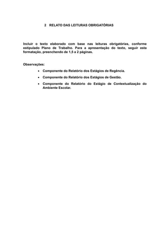 2 RELATO DAS LEITURAS OBRIGATÓRIAS
Incluir o texto elaborado com base nas leituras obrigatórias, conforme
estipulado Plano de Trabalho. Para a apresentação do texto, seguir esta
formatação, preenchendo de 1,5 a 2 páginas.
Observações:
 Componente do Relatório dos Estágios de Regência.
 Componente do Relatório dos Estágios de Gestão.
 Componente do Relatório do Estágio de Contextualização do
Ambiente Escolar.
 