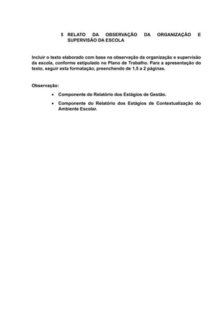 5 RELATO DA OBSERVAÇÃO DA ORGANIZAÇÃO E
SUPERVISÃO DA ESCOLA
Incluir o texto elaborado com base na observação da organização e supervisão
da escola, conforme estipulado no Plano de Trabalho. Para a apresentação do
texto, seguir esta formatação, preenchendo de 1,5 a 2 páginas.
Observação:
 Componente do Relatório dos Estágios de Gestão.
 Componente do Relatório dos Estágios de Contextualização do
Ambiente Escolar.
 