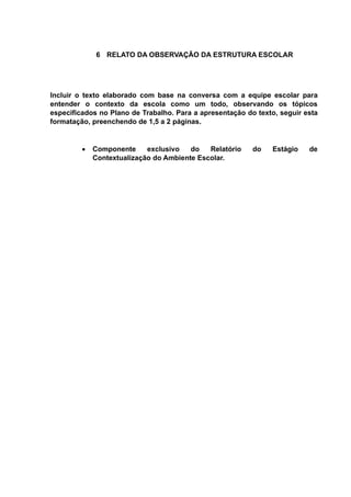 6 RELATO DA OBSERVAÇÃO DA ESTRUTURA ESCOLAR
Incluir o texto elaborado com base na conversa com a equipe escolar para
entender o contexto da escola como um todo, observando os tópicos
especificados no Plano de Trabalho. Para a apresentação do texto, seguir esta
formatação, preenchendo de 1,5 a 2 páginas.
 Componente exclusivo do Relatório do Estágio de
Contextualização do Ambiente Escolar.
 